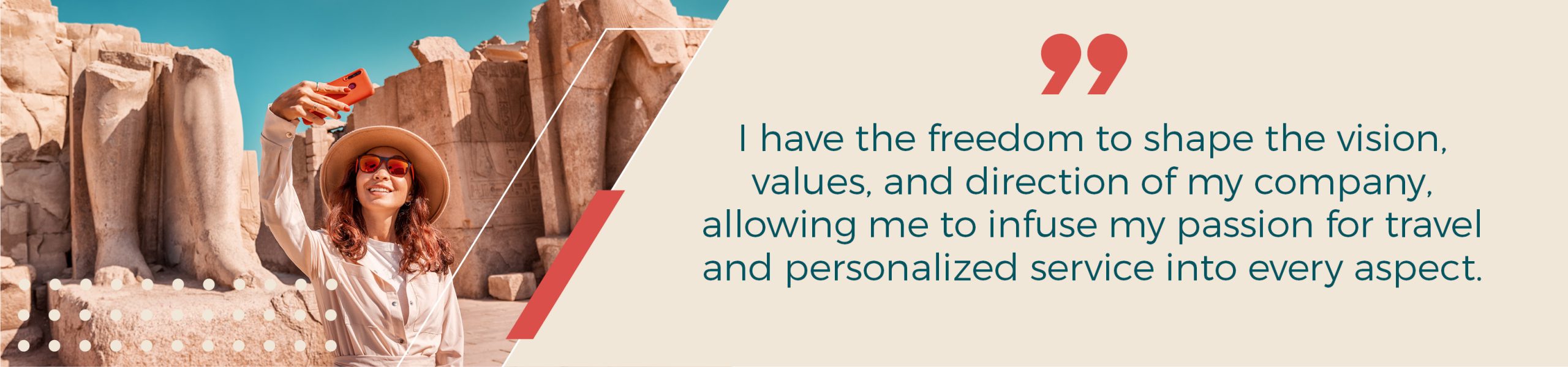 I have the freedom to shape the vision, values, and direction of my company, allowing me to infuse my passion for travel and personalized service into every aspect of what I do.