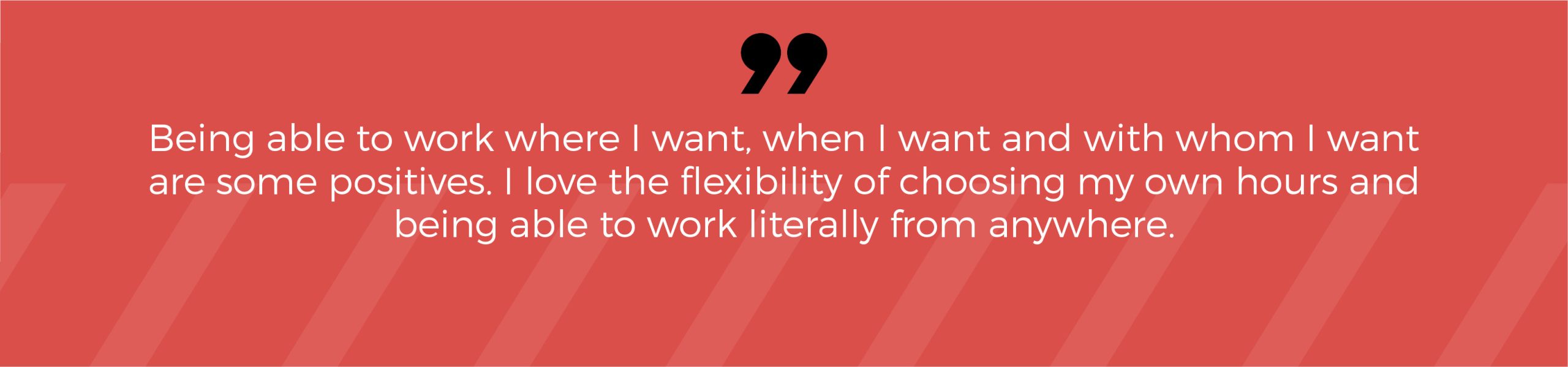 Being able to work where I want, when I want and with whom I want are some positives. I love the flexibility of choosing my own hours and being able to work literally from anywhere.