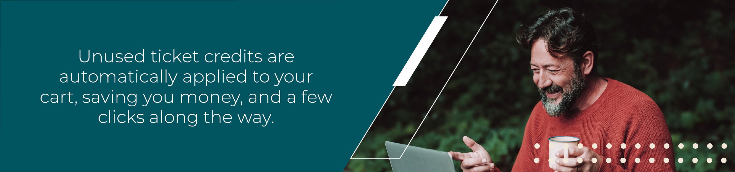 Unused ticket credits are automatically applied to your cart, saving you money, and a few clicks along the way. 