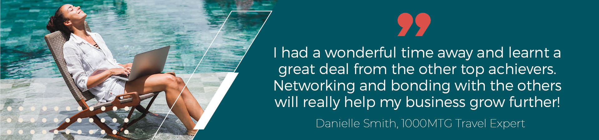 “I had a wonderful time away and learnt a great deal from the other top achievers. Networking and bonding with the others will really help my business grow even further!”